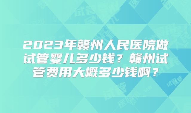 2023年赣州人民医院做试管婴儿多少钱？赣州试管费用大概多少钱啊？