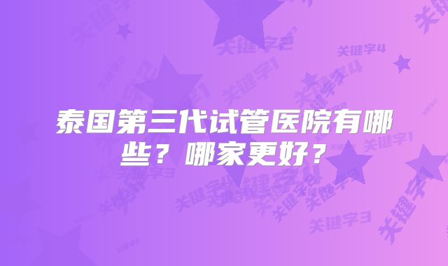 泰国第三代试管医院有哪些？哪家更好？