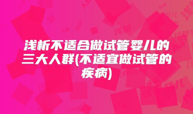 浅析不适合做试管婴儿的三大人群(不适宜做试管的疾病)
