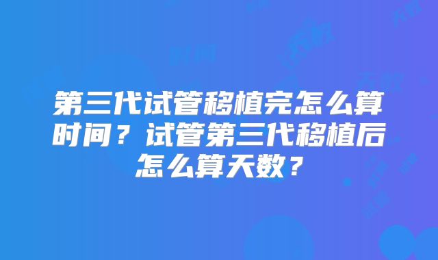 第三代试管移植完怎么算时间？试管第三代移植后怎么算天数？