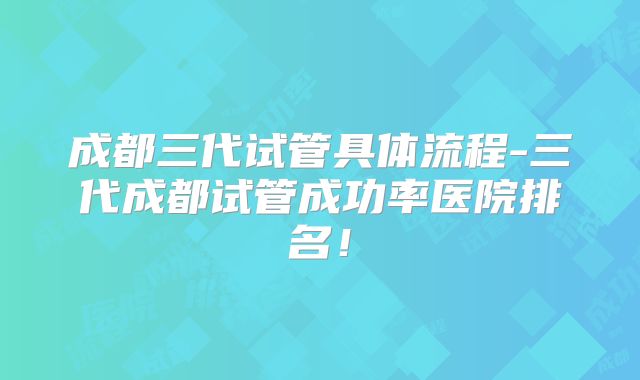 成都三代试管具体流程-三代成都试管成功率医院排名!