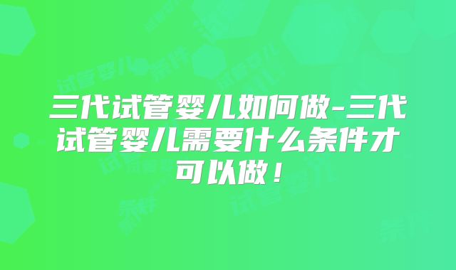 三代试管婴儿如何做-三代试管婴儿需要什么条件才可以做！