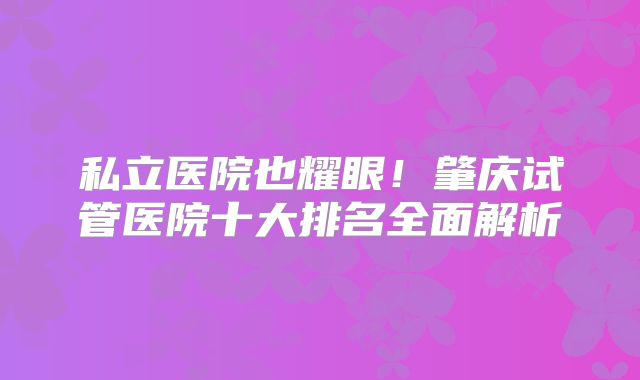 私立医院也耀眼!肇庆试管医院十大排名全面解析