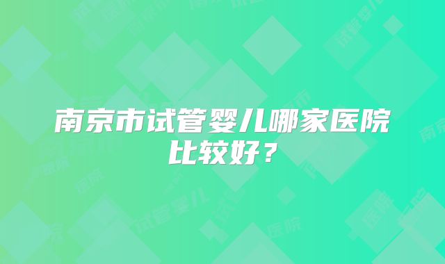 南京市试管婴儿哪家医院比较好?