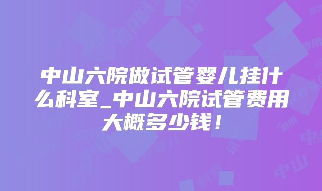 中山六院做试管婴儿挂什么科室_中山六院试管费用大概多少钱！