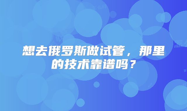 想去俄罗斯做试管,那里的技术靠谱吗?