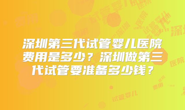 深圳第三代试管婴儿医院费用是多少？深圳做第三代试管要准备多少钱？