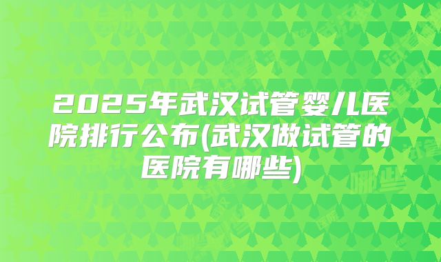 2025年武汉试管婴儿医院排行公布(武汉做试管的医院有哪些)