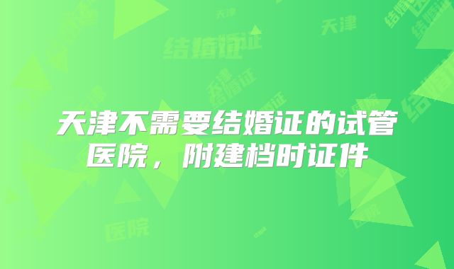 天津不需要结婚证的试管医院,附建档时证件