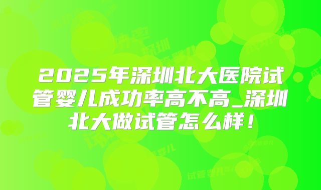 2025年深圳北大医院试管婴儿成功率高不高_深圳北大做试管怎么样！