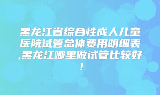黑龙江省综合性成人儿童医院试管总体费用明细表,黑龙江哪里做试管比较好!
