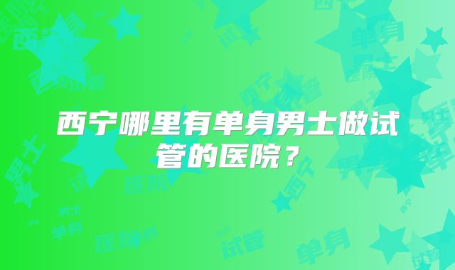 西宁哪里有单身男士做试管的医院?