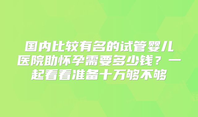 国内比较有名的试管婴儿医院助怀孕需要多少钱？一起看看准备十万够不够