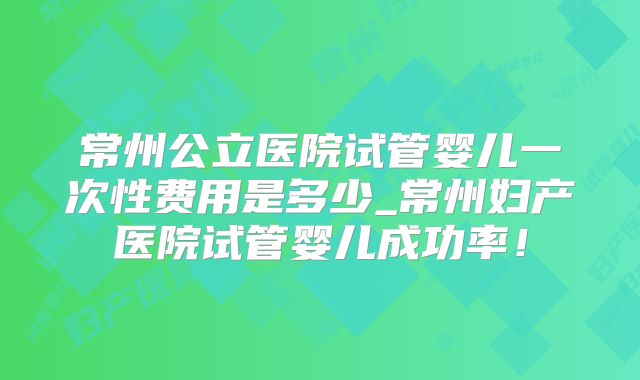 常州公立医院试管婴儿一次性费用是多少_常州妇产医院试管婴儿成功率！