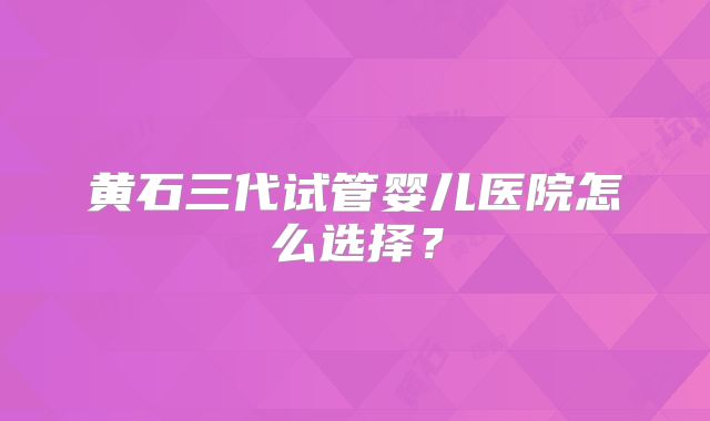 黄石三代试管婴儿医院怎么选择?