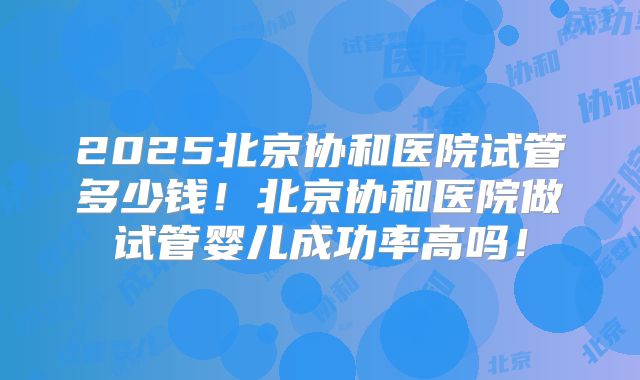 2025北京协和医院试管多少钱！北京协和医院做试管婴儿成功率高吗！