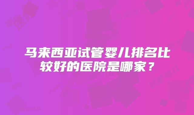 马来西亚试管婴儿排名比较好的医院是哪家？
