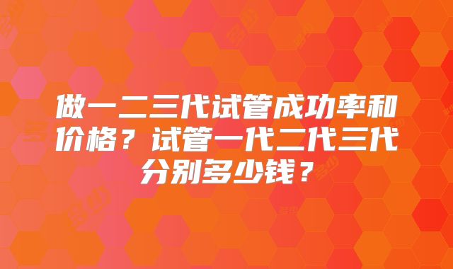 做一二三代试管成功率和价格？试管一代二代三代分别多少钱？