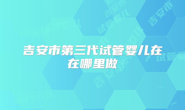 吉安市第三代试管婴儿在在哪里做