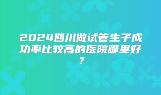 2024四川做试管生子成功率比较高的医院哪里好？