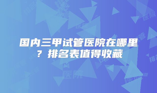 国内三甲试管医院在哪里？排名表值得收藏