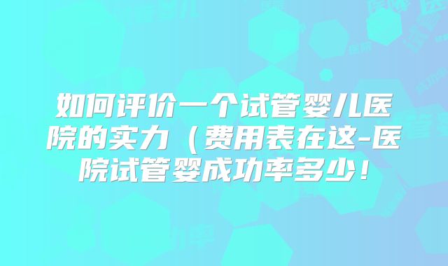 如何评价一个试管婴儿医院的实力（费用表在这-医院试管婴成功率多少！