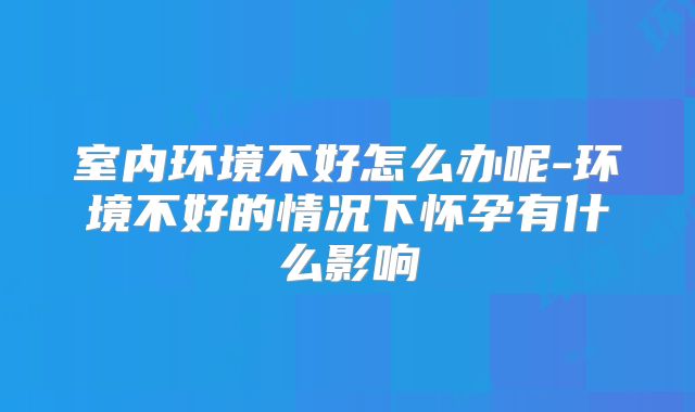 室内环境不好怎么办呢-环境不好的情况下怀孕有什么影响