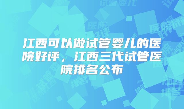 江西可以做试管婴儿的医院好评，江西三代试管医院排名公布