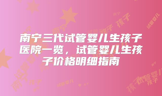 南宁三代试管婴儿生孩子医院一览，试管婴儿生孩子价格明细指南