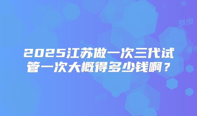2025江苏做一次三代试管一次大概得多少钱啊?