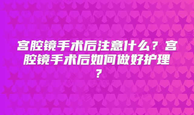 宫腔镜手术后注意什么？宫腔镜手术后如何做好护理？