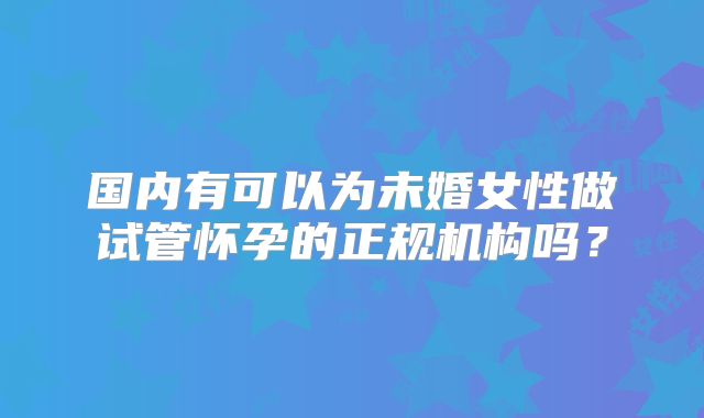 国内有可以为未婚女性做试管怀孕的正规机构吗?