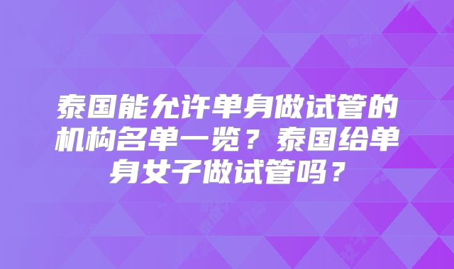 泰国能允许单身做试管的机构名单一览？泰国给单身女子做试管吗？