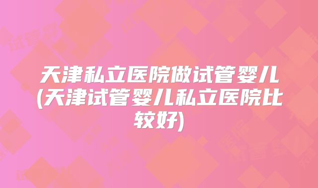 天津私立医院做试管婴儿(天津试管婴儿私立医院比较好)