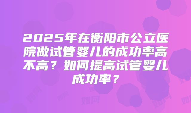2025年在衡阳市公立医院做试管婴儿的成功率高不高?如何提高试管婴儿成功率?