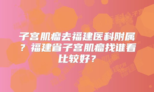 子宫肌瘤去福建医科附属？福建省子宫肌瘤找谁看比较好？
