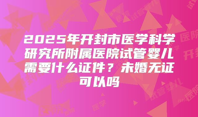 2025年开封市医学科学研究所附属医院试管婴儿需要什么证件?未婚无证可以吗