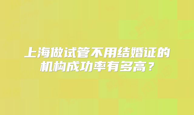上海做试管不用结婚证的机构成功率有多高？
