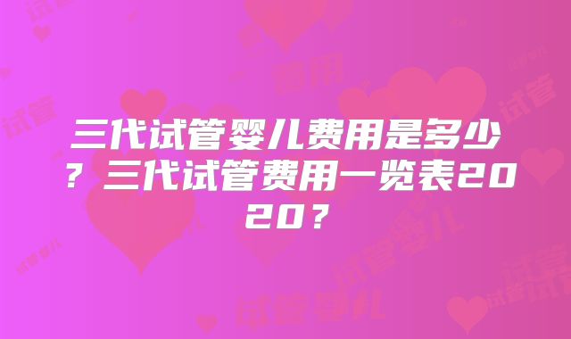 三代试管婴儿费用是多少?三代试管费用一览表2020?