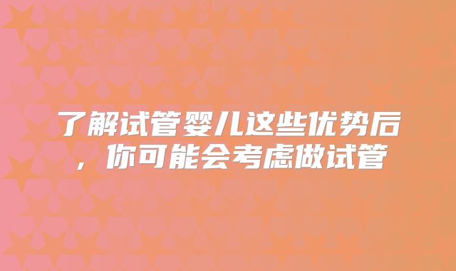 了解试管婴儿这些优势后，你可能会考虑做试管