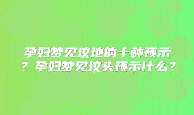 孕妇梦见坟地的十种预示？孕妇梦见坟头预示什么？