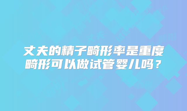 丈夫的精子畸形率是重度畸形可以做试管婴儿吗？