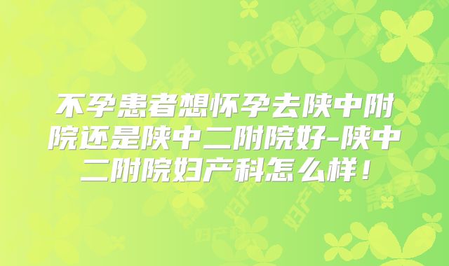 不孕患者想怀孕去陕中附院还是陕中二附院好-陕中二附院妇产科怎么样！