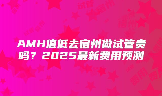AMH值低去宿州做试管贵吗？2025最新费用预测