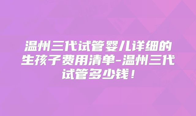 温州三代试管婴儿详细的生孩子费用清单-温州三代试管多少钱!