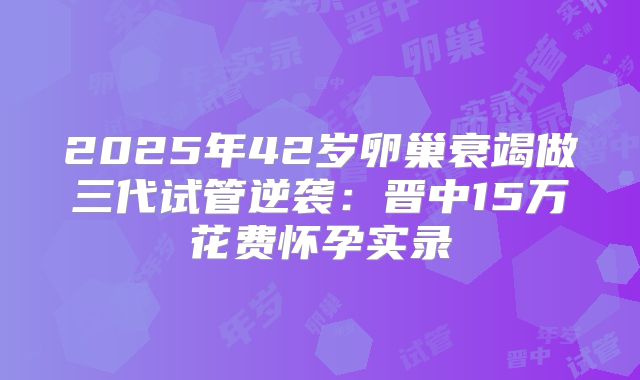 2025年42岁卵巢衰竭做三代试管逆袭：晋中15万花费怀孕实录