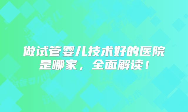 做试管婴儿技术好的医院是哪家，全面解读！