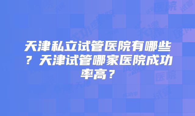 天津私立试管医院有哪些?天津试管哪家医院成功率高?