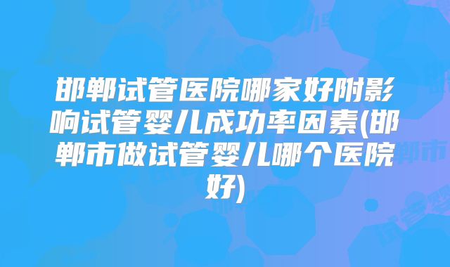 邯郸试管医院哪家好附影响试管婴儿成功率因素(邯郸市做试管婴儿哪个医院好)