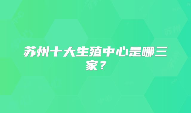 苏州十大生殖中心是哪三家？